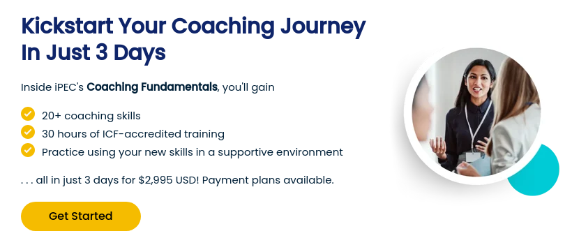 Kickstart Your Coaching Journey In Just 3 Days   Inside iPEC's Coaching Fundamentals, you'll gain    20+ coaching skills 30 hours of ICF-accredited training Practice using your new skills in a supportive environment   . . . all in just 3 days for $2,995 USD! Payment plans available.  